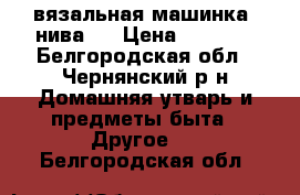 вязальная машинка  нива-5 › Цена ­ 1 200 - Белгородская обл., Чернянский р-н Домашняя утварь и предметы быта » Другое   . Белгородская обл.